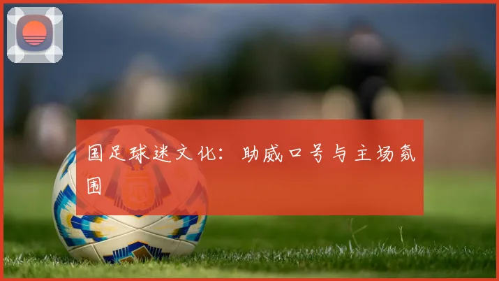 国足球迷文化：助威口号与主场氛围