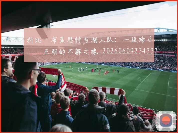 科比·布莱恩特与湖人队：一段缔造王朝的不解之缘_20260609234337