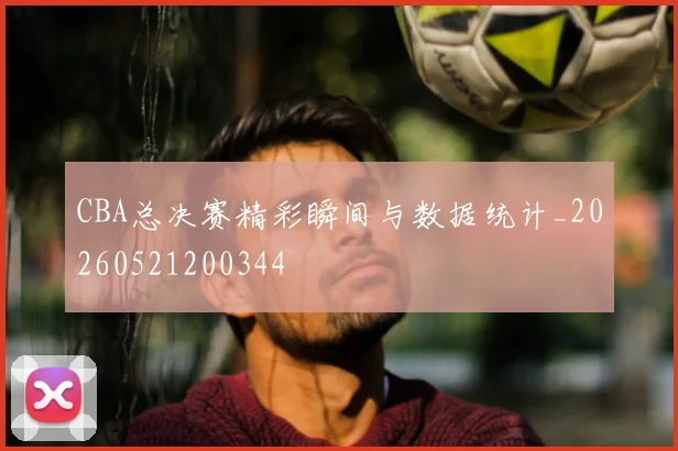 CBA总决赛精彩瞬间与数据统计_20260521200344