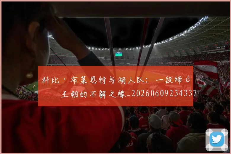 科比·布莱恩特与湖人队：一段缔造王朝的不解之缘_20260609234337